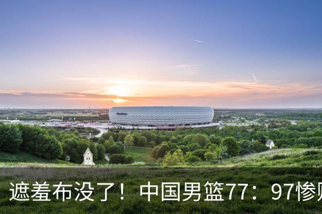 遮羞布没了！中国男篮77：97惨败日本二队，一味单打一点配合都没有